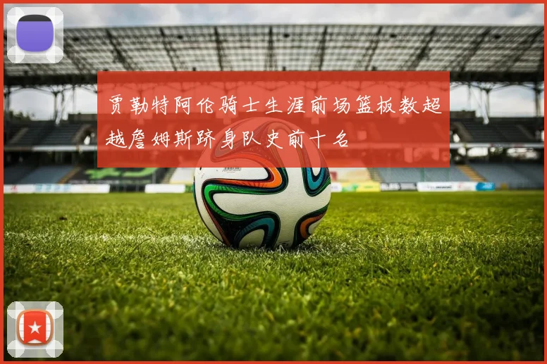 贾勒特阿伦骑士生涯前场篮板数超越詹姆斯跻身队史前十名