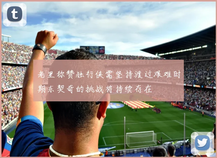 老里称赞独行侠需坚持渡过艰难时期东契奇的挑战将持续存在