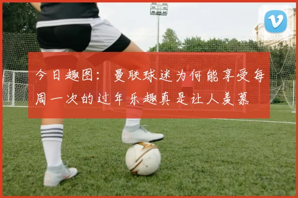 今日趣图：曼联球迷为何能享受每周一次的过年乐趣真是让人羡慕