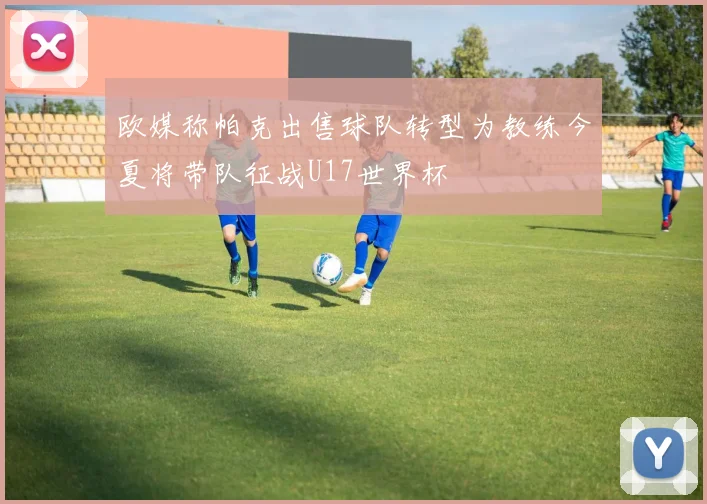 欧媒称帕克出售球队转型为教练今夏将带队征战U17世界杯
