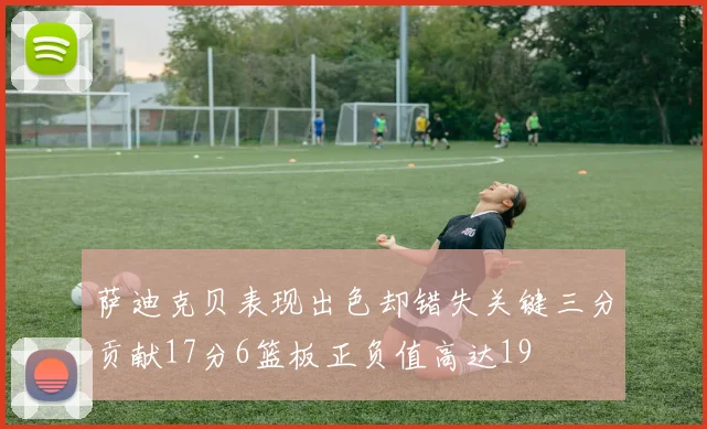 萨迪克贝表现出色却错失关键三分贡献17分6篮板正负值高达19