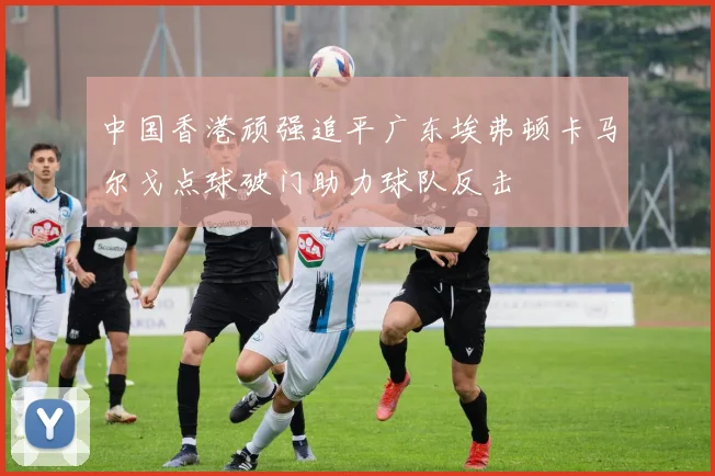 中国香港顽强追平广东埃弗顿卡马尔戈点球破门助力球队反击