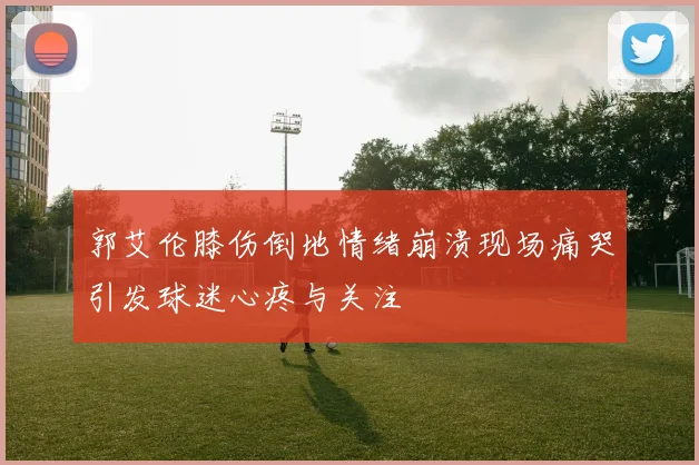 郭艾伦膝伤倒地情绪崩溃现场痛哭引发球迷心疼与关注