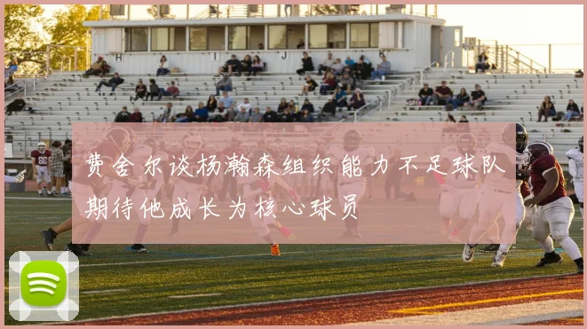 费舍尔谈杨瀚森组织能力不足球队期待他成长为核心球员
