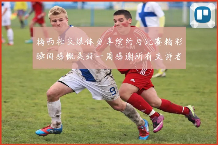 梅西社交媒体分享续约与比赛精彩瞬间感慨美好一周感谢所有支持者