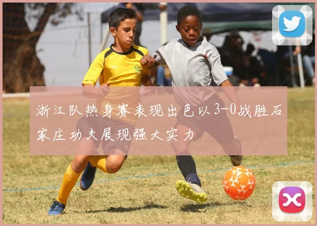 浙江队热身赛表现出色以3-0战胜石家庄功夫展现强大实力