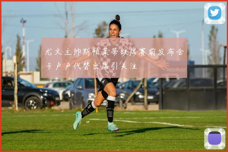 尤文主帅斯帕莱蒂缺席赛前发布会卡卢卢代替出席引关注