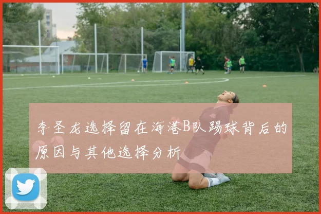 李圣龙选择留在海港B队踢球背后的原因与其他选择分析