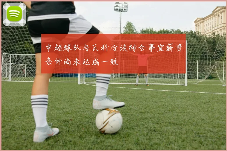 中超球队与瓦科洽谈转会事宜薪资条件尚未达成一致