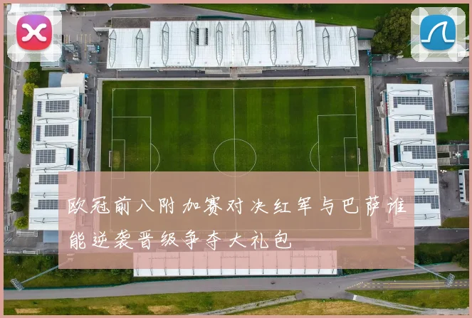欧冠前八附加赛对决红军与巴萨谁能逆袭晋级争夺大礼包