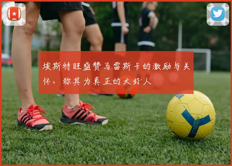 埃斯特旺盛赞马雷斯卡的激励与关怀，称其为真正的大好人
