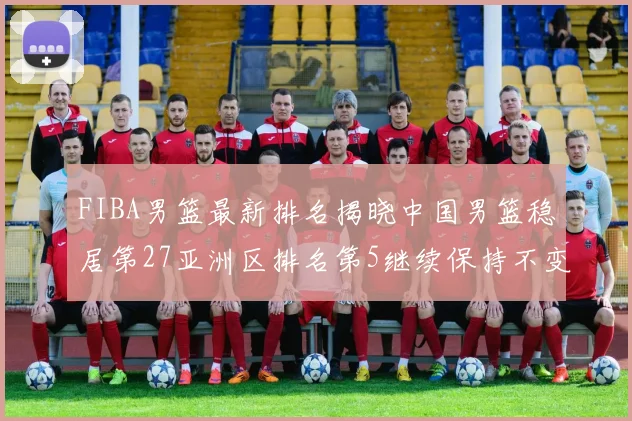 FIBA男篮最新排名揭晓中国男篮稳居第27亚洲区排名第5继续保持不变