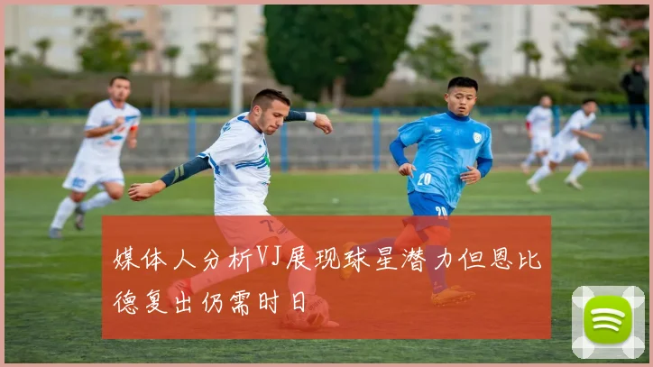 媒体人分析VJ展现球星潜力但恩比德复出仍需时日