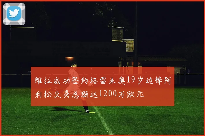 维拉成功签约格雷米奥19岁边锋阿利松交易总额达1200万欧元