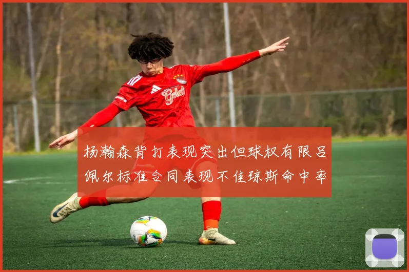 杨瀚森背打表现突出但球权有限吕佩尔标准合同表现不佳琼斯命中率略高