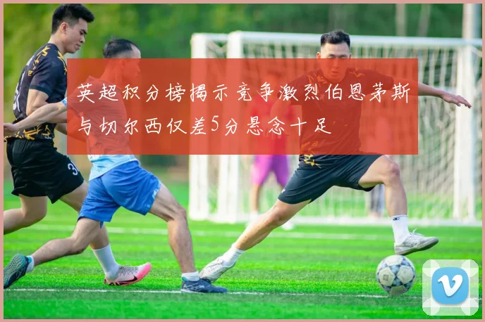 英超积分榜揭示竞争激烈伯恩茅斯与切尔西仅差5分悬念十足