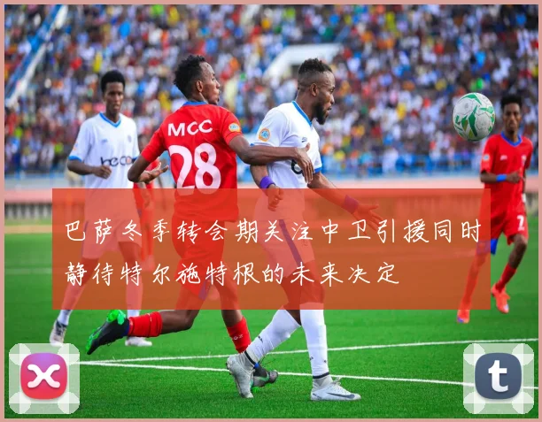 巴萨冬季转会期关注中卫引援同时静待特尔施特根的未来决定