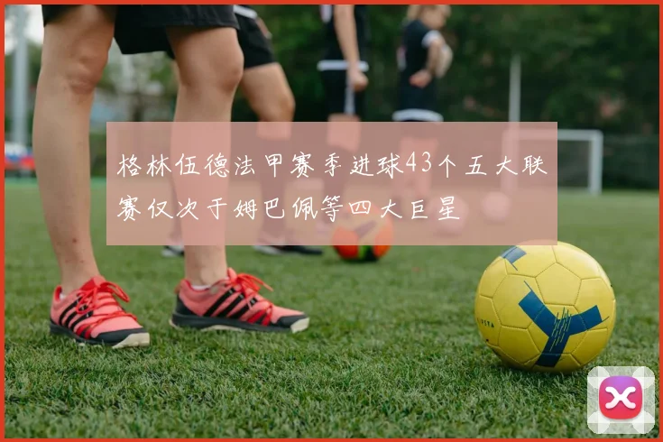 格林伍德法甲赛季进球43个五大联赛仅次于姆巴佩等四大巨星