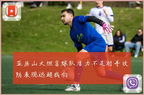 亚历山大坦言球队活力不足对手攻防表现远超我们