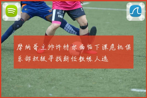 摩纳哥主帅许特尔面临下课危机俱乐部积极寻找新任教练人选