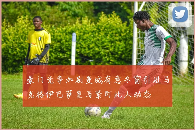豪门竞争加剧曼城有意冬窗引进马克格伊巴萨皇马紧盯此人动态