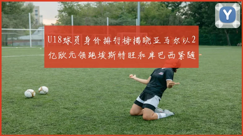U18球员身价排行榜揭晓亚马尔以2亿欧元领跑埃斯特旺和库巴西紧随其后