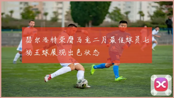 瑟尔洛特荣膺马竞二月最佳球员七场五球展现出色状态