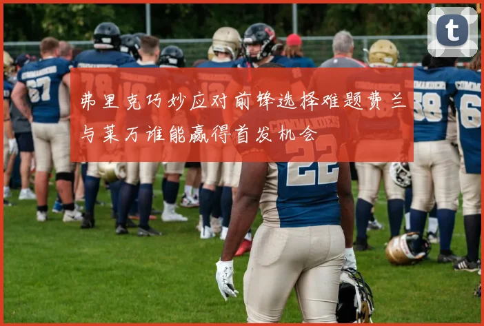 弗里克巧妙应对前锋选择难题费兰与莱万谁能赢得首发机会
