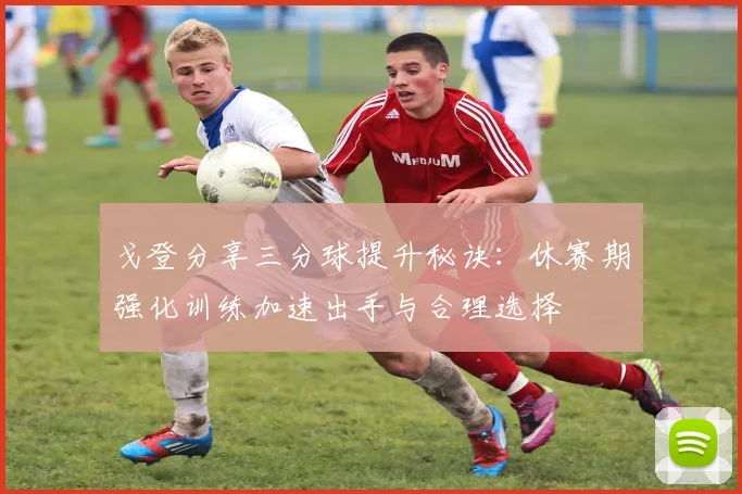 戈登分享三分球提升秘诀：休赛期强化训练加速出手与合理选择