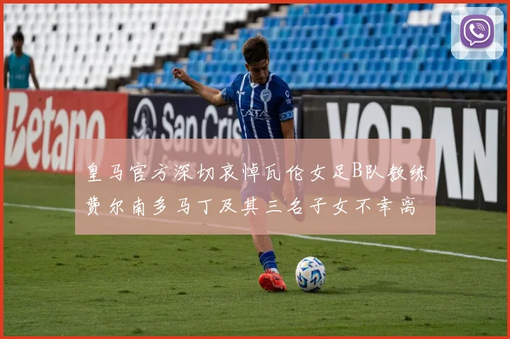 皇马官方深切哀悼瓦伦女足B队教练费尔南多马丁及其三名子女不幸离世