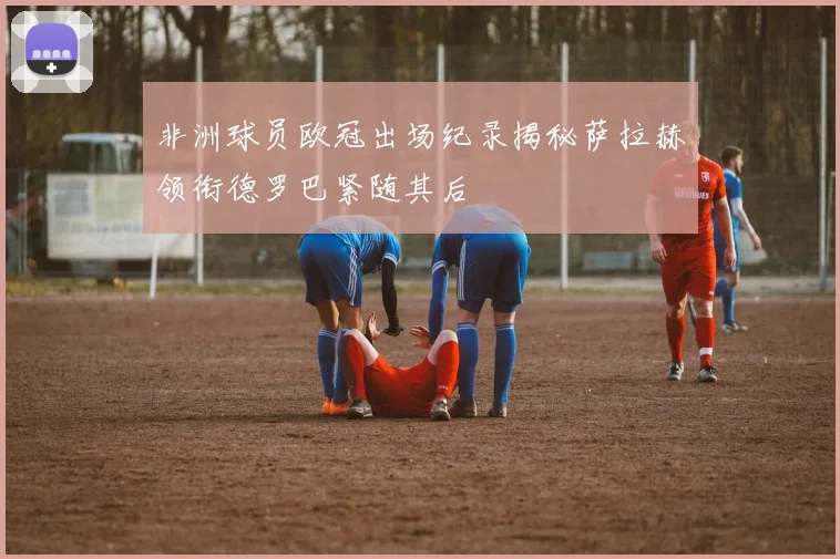 非洲球员欧冠出场纪录揭秘萨拉赫领衔德罗巴紧随其后