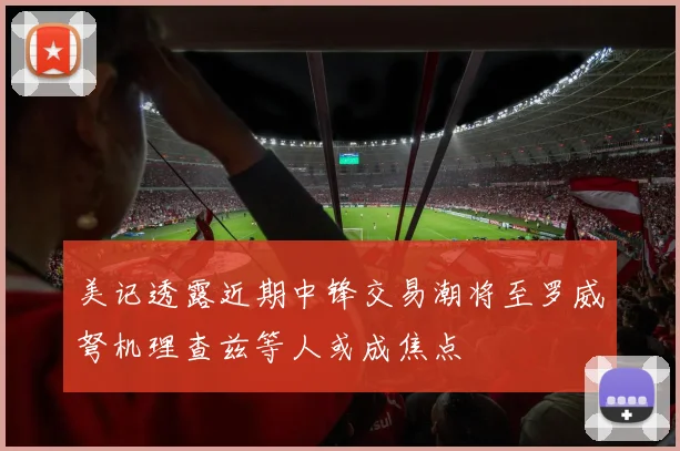 美记透露近期中锋交易潮将至罗威弩机理查兹等人或成焦点