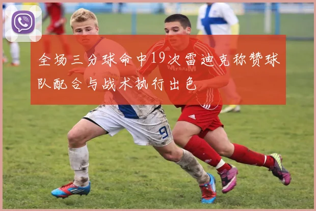 全场三分球命中19次雷迪克称赞球队配合与战术执行出色