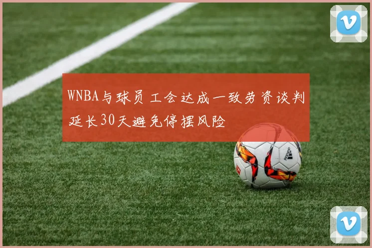 WNBA与球员工会达成一致劳资谈判延长30天避免停摆风险