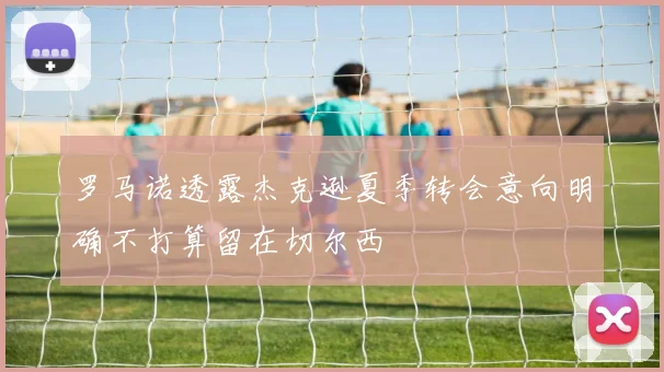 罗马诺透露杰克逊夏季转会意向明确不打算留在切尔西
