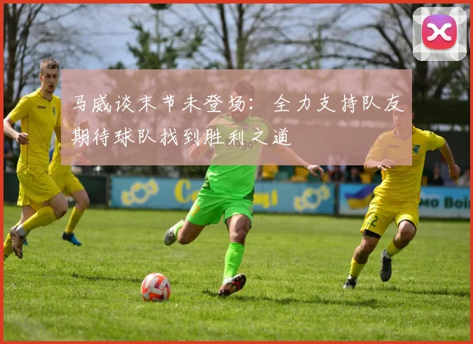马威谈末节未登场：全力支持队友期待球队找到胜利之道
