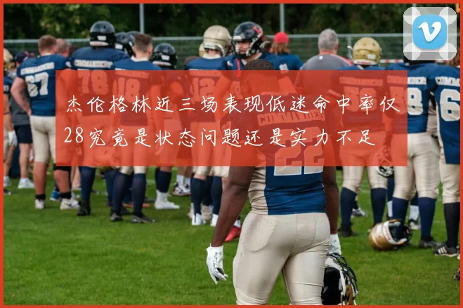 杰伦格林近三场表现低迷命中率仅28究竟是状态问题还是实力不足