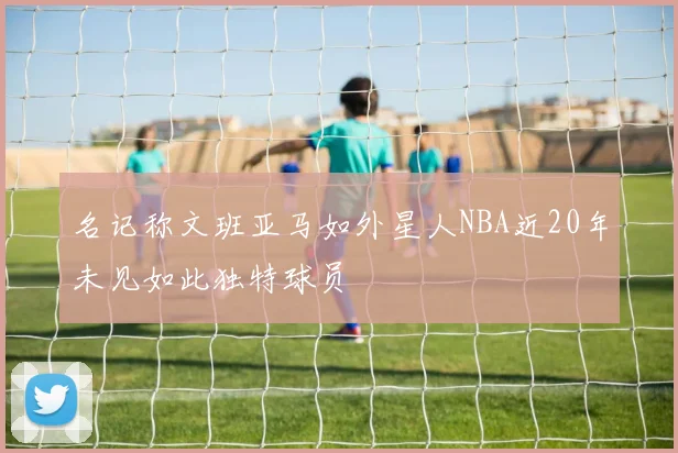 名记称文班亚马如外星人NBA近20年未见如此独特球员
