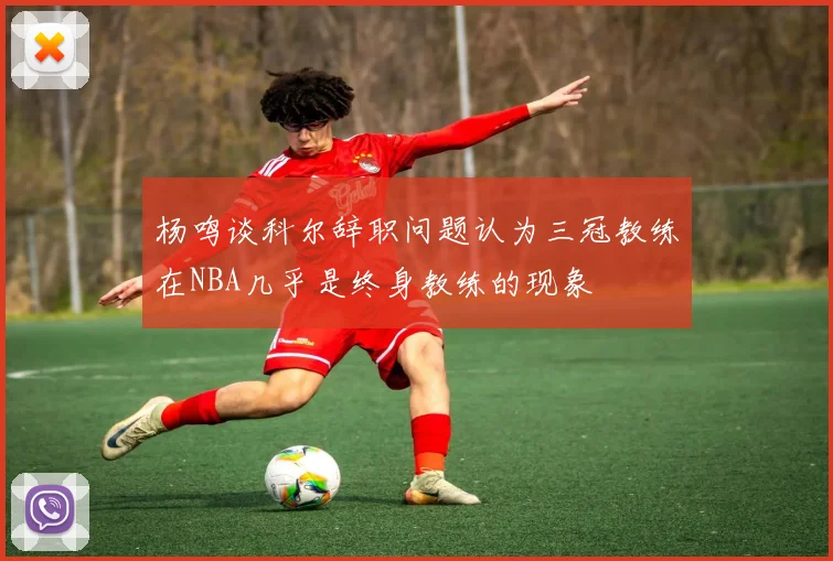 杨鸣谈科尔辞职问题认为三冠教练在NBA几乎是终身教练的现象