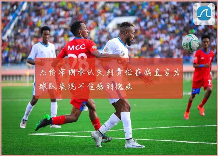 杰伦布朗承认失利责任在我直言为球队表现不佳感到愧疚